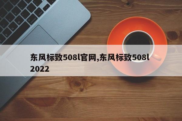 东风标致508l官网,东风标致508l 2022